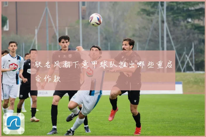 联名风潮下意甲球队推出哪些重启合作款