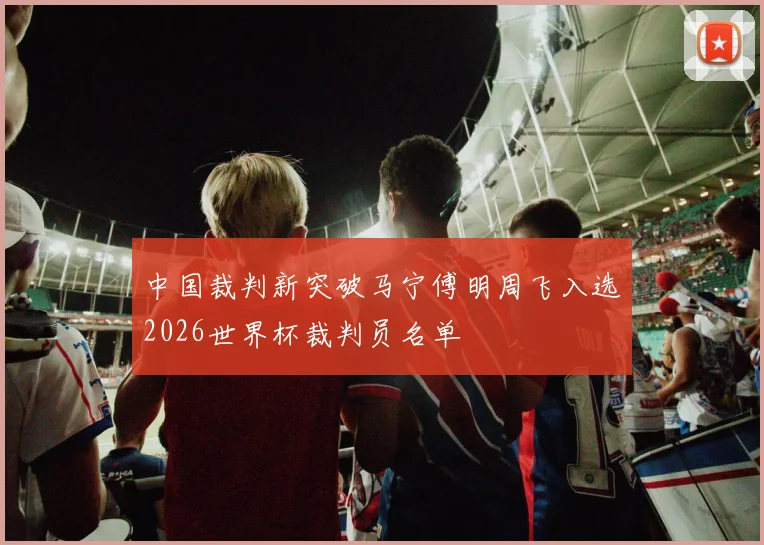中国裁判新突破马宁傅明周飞入选2026世界杯裁判员名单