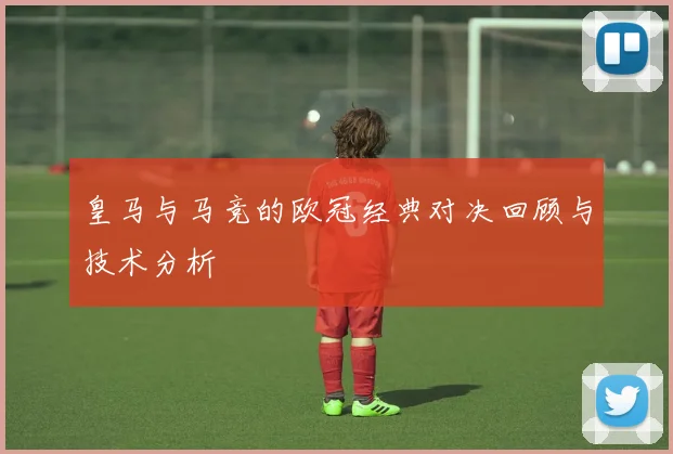 皇马与马竞的欧冠经典对决回顾与技术分析